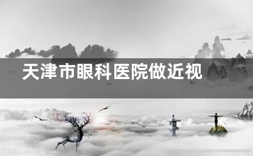 天津市眼科医院做近视眼手术多少钱？全飞秒9800起/半飞秒6800起\揭秘激光+ICL收费明细